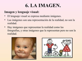 6. LA IMAGEN.
Imagen y lenguaje visual:
• El lenguaje visual se expresa mediante imágenes.
• Las imágenes son una representación de la realidad, no son la
  realidad.
• Hay imágenes que representan la realidad como las
  fotografías, y otras imágenes que la representan pero no son la
  realidad.
 