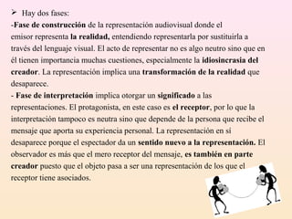  Hay dos fases:
-Fase de construcción de la representación audiovisual donde el
emisor representa la realidad, entendiendo representarla por sustituirla a
través del lenguaje visual. El acto de representar no es algo neutro sino que en
él tienen importancia muchas cuestiones, especialmente la idiosincrasia del
creador. La representación implica una transformación de la realidad que
desaparece.
- Fase de interpretación implica otorgar un significado a las
representaciones. El protagonista, en este caso es el receptor, por lo que la
interpretación tampoco es neutra sino que depende de la persona que recibe el
mensaje que aporta su experiencia personal. La representación en sí
desaparece porque el espectador da un sentido nuevo a la representación. El
observador es más que el mero receptor del mensaje, es también en parte
creador puesto que el objeto pasa a ser una representación de los que el
receptor tiene asociados.
 