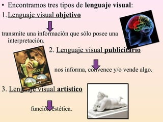 • Encontramos tres tipos de lenguaje visual:
1.Lenguaje visual objetivo

transmite una información que sólo posee una
   interpretación.
                  2. Lenguaje visual publicitario

                    nos informa, convence y/o vende algo.


3. Lenguaje visual artístico

           función estética.
 