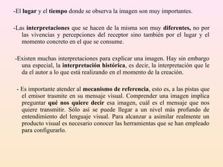 -El lugar y el tiempo donde se observa la imagen son muy importantes.

-Las interpretaciones que se hacen de la misma son muy diferentes, no por
   las vivencias y percepciones del receptor sino también por el lugar y el
   momento concreto en el que se consume.

-Existen muchas interpretaciones para explicar una imagen. Hay sin embargo
  una especial, la interpretación histórica, es decir, la interpretación que le
  da el autor a lo que está realizando en el momento de la creación.

 - Es importante atender al mecanismo de referencia, esto es, a las pistas que
   el emisor trasmite en su mensaje visual. Comprender una imagen implica
   preguntar qué nos quiere decir esa imagen, cuál es el mensaje que nos
   quiere transmitir. Sólo así se puede llegar a un nivel más profundo de
   entendimiento del lenguaje visual. Para alcanzar a asimilar realmente un
   producto visual es necesario conocer las herramientas que se han empleado
   para configurarlo.
 