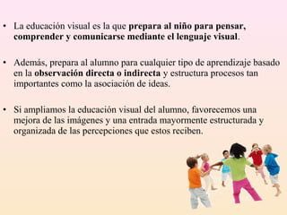 • La educación visual es la que prepara al niño para pensar,
  comprender y comunicarse mediante el lenguaje visual.

• Además, prepara al alumno para cualquier tipo de aprendizaje basado
  en la observación directa o indirecta y estructura procesos tan
  importantes como la asociación de ideas.

• Si ampliamos la educación visual del alumno, favorecemos una
  mejora de las imágenes y una entrada mayormente estructurada y
  organizada de las percepciones que estos reciben.
 