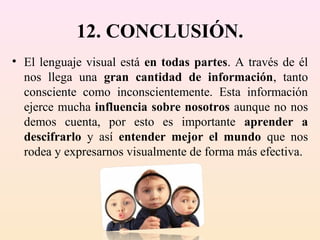12. CONCLUSIÓN.
• El lenguaje visual está en todas partes. A través de él
  nos llega una gran cantidad de información, tanto
  consciente como inconscientemente. Esta información
  ejerce mucha influencia sobre nosotros aunque no nos
  demos cuenta, por esto es importante aprender a
  descifrarlo y así entender mejor el mundo que nos
  rodea y expresarnos visualmente de forma más efectiva.
 