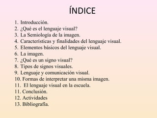 ÍNDICE
1. Introducción.
2. ¿Qué es el lenguaje visual?
3. La Semiología de la imagen.
4. Características y finalidades del lenguaje visual.
5. Elementos básicos del lenguaje visual.
6. La imagen.
7. ¿Qué es un signo visual?
8. Tipos de signos visuales.
9. Lenguaje y comunicación visual.
10. Formas de interpretar una misma imagen.
11. El lenguaje visual en la escuela.
11. Conclusión.
12. Actividades
13. Bibliografía.
 