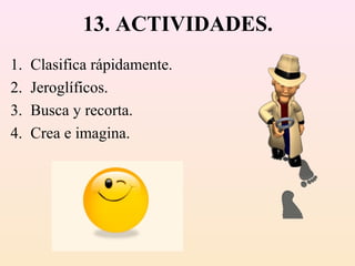 13. ACTIVIDADES.
1.   Clasifica rápidamente.
2.   Jeroglíficos.
3.   Busca y recorta.
4.   Crea e imagina.
 