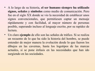 • A lo largo de su historia, el ser humano siempre ha utilizado
  signos, señales y símbolos como medio de comunicación. Pero
  fue en el siglo XX donde se vio la necesidad de establecer unos
  signos convencionales, que permitiesen captar un mensaje
  rápidamente y con facilidad, al mayor número de personas
  posible, superando incluso al lenguaje escrito, por su rapidez de
  lectura.
• Un claro ejemplo de ello son las señales de tráfico. Si se realiza
  un recuento de lo que ha sido la historia del hombre, se puede
  entender de mejor manera la evolución desde lo que fueron los
  dibujos en las cavernas, hasta los logotipos de las marcas
  actuales, si se pone énfasis en las necesidades que han ido
  surgiendo en las sociedades.
 