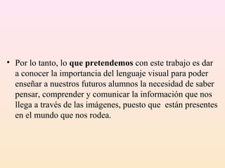 • Por lo tanto, lo que pretendemos con este trabajo es dar
  a conocer la importancia del lenguaje visual para poder
  enseñar a nuestros futuros alumnos la necesidad de saber
  pensar, comprender y comunicar la información que nos
  llega a través de las imágenes, puesto que están presentes
  en el mundo que nos rodea.
 