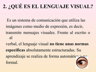 2. ¿QUÉ ES EL LENGUAJE VISUAL?

 Es un sistema de comunicación que utiliza las
imágenes como medio de expresión, es decir,
transmite mensajes visuales. Frente al escrito o
   al
verbal, el lenguaje visual no tiene unas normas
específicas absolutamente estructuradas. Su
aprendizaje se realiza de forma automática y no
formal.
 