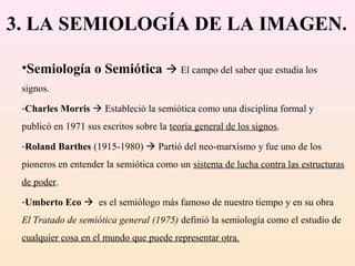 3. LA SEMIOLOGÍA DE LA IMAGEN.

 •Semiología o Semiótica  El campo del saber que estudia los
 signos.
 -Charles Morris  Estableció la semiótica como una disciplina formal y
 publicó en 1971 sus escritos sobre la teoría general de los signos.
 -Roland Barthes (1915-1980)  Partió del neo-marxismo y fue uno de los
 pioneros en entender la semiótica como un sistema de lucha contra las estructuras
 de poder.
 -Umberto Eco  es el semiólogo más famoso de nuestro tiempo y en su obra
 El Tratado de semiótica general (1975) definió la semiología como el estudio de
 cualquier cosa en el mundo que puede representar otra.
 