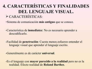 4. CARACTERÍSTICAS Y FINALIDADES
      DEL LENGUAJE VISUAL.
  CARACTERÍSTICAS:
 -Sistema de comunicación más antiguo que se conoce.

 -Característica de inmediatez: No es necesario aprender a
   descodificarlo.

 -Facilidad de penetración: Cuesta menos esfuerzo entender el
    lenguaje visual que aprender el lenguaje escrito.

 -Generalmente es de carácter universal.

 -Es el lenguaje con mayor parecido a la realidad pero no es la
   realidad. Efecto realidad de Roland Barthes.
 