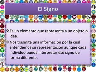 Es un elemento que representa a un objeto o
idea.
Nos trasmite una información por la cual
entendemos su representación aunque cada
individuo pueda interpretar ese signo de
forma diferente.
 
