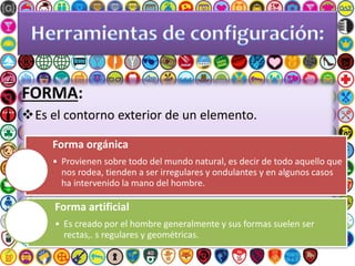 FORMA:
Es el contorno exterior de un elemento.
Forma orgánica
• Provienen sobre todo del mundo natural, es decir de todo aquello que
nos rodea, tienden a ser irregulares y ondulantes y en algunos casos
ha intervenido la mano del hombre.
Forma artificial
• Es creado por el hombre generalmente y sus formas suelen ser
rectas,. s regulares y geométricas.
 