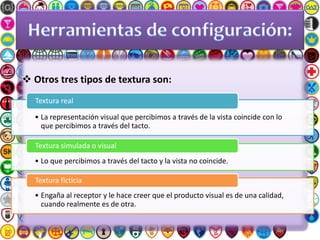  Otros tres tipos de textura son:
• La representación visual que percibimos a través de la vista coincide con lo
que percibimos a través del tacto.
Textura real
• Lo que percibimos a través del tacto y la vista no coincide.
Textura simulada o visual
• Engaña al receptor y le hace creer que el producto visual es de una calidad,
cuando realmente es de otra.
Textura ficticia
 