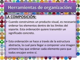 LA COMPOSICIÓN:
 Cuando construimos un producto visual, es necesario
ordenar los elementos dentro de los límites del
soporte. Esta ordenación quiere transmitir un
significado concreto.
 Esta ordenación se hace a través de la estructura
abstracta, la cual para llegar a componer una imagen
primero hay que ordenar cada elemento para que
todos encajen entre sí.
 