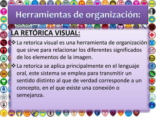 LA RETÓRICA VISUAL:
La retorica visual es una herramienta de organización
que sirve para relacionar los diferentes significados
de los elementos de la imagen.
La retorica se aplica principalmente en el lenguaje
oral, este sistema se emplea para transmitir un
sentido distinto al que de verdad corresponde a un
concepto, en el que existe una conexión o
semejanza.
 
