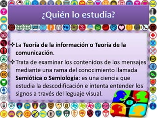 La Teoría de la información o Teoría de la
comunicación.
Trata de examinar los contenidos de los mensajes
mediante una rama del conocimiento llamada
Semiótica o Semiología: es una ciencia que
estudia la descodificación e intenta entender los
signos a través del leguaje visual.
 