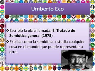 Escribió la obra llamada: El Tratado de
Semiótica general (1975)
Explica como la semiótica estudia cualquier
cosa en el mundo que puede representar a
otra.
 