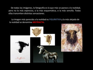 De todas las imágenes, la fotografía es la que más se parece a la realidad,
pero no la más expresiva, o la más esquemática, o la más sencilla. Todas
ellas transmiten distintas sensaciones.
La imagen más parecida a la realidad es FIGURATIVA y la más alejada de
la realidad se denomina ABSTRACTA.
 