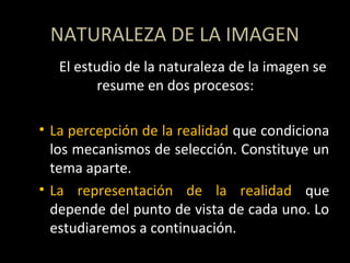 NATURALEZA DE LA IMAGEN
El estudio de la naturaleza de la imagen se
resume en dos procesos:
• La percepción de la realidad que condiciona
los mecanismos de selección. Constituye un
tema aparte.
• La representación de la realidad que
depende del punto de vista de cada uno. Lo
estudiaremos a continuación.
 