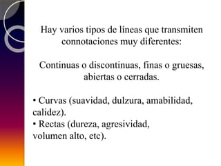 Hay varios tipos de líneas que transmiten
connotaciones muy diferentes:
Continuas o discontinuas, finas o gruesas,
abiertas o cerradas.
• Curvas (suavidad, dulzura, amabilidad,
calidez).
• Rectas (dureza, agresividad,
volumen alto, etc).
 