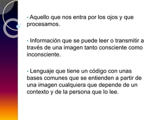 • Aquello que nos entra por los ojos y que
procesamos.
• Información que se puede leer o transmitir a
través de una imagen tanto consciente como
inconsciente.
• Lenguaje que tiene un código con unas
bases comunes que se entienden a partir de
una imagen cualquiera que depende de un
contexto y de la persona que lo lee.
 