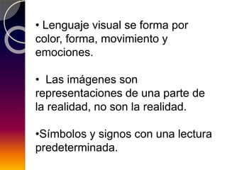 • Lenguaje visual se forma por
color, forma, movimiento y
emociones.
• Las imágenes son
representaciones de una parte de
la realidad, no son la realidad.
•Símbolos y signos con una lectura
predeterminada.
 