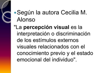 Según la autora Cecilia M.
Alonso
"La percepción visual es la
interpretación o discriminación
de los estímulos externos
visuales relacionados con el
conocimiento previo y el estado
emocional del individuo".
 