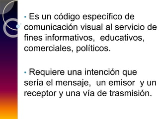 • Es un código específico de
comunicación visual al servicio de
fines informativos, educativos,
comerciales, políticos.
• Requiere una intención que
sería el mensaje, un emisor y un
receptor y una vía de trasmisión.
 