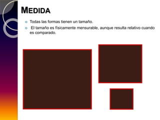 MEDIDA
 Todas las formas tienen un tamaño.
 El tamaño es físicamente mensurable, aunque resulta relativo cuando
es comparado.
 