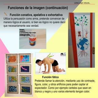Función conativa, apelativa o exhortativa
Utiliza la persuasión como arma, pretende convencer de
manera lógica al usuario, si bien es lógico no quiere decir
que necesariamente sea verdad.
Funciones de la imagen (continuación)
Función fática
Pretende llamar la atención, mediante uso de contraste,
figura, color, y otros artificios para poder captar al
espectador. Como por ejemplo carteles que sean en
blanco y negro y uno varios elemento tengan color.
LENGUAJE VISUAL.
 