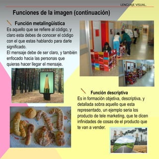 Función descriptiva
Es in formación objetiva, descriptiva, y
detallada sobra aquello que esta
representado, un ejemplo seria los
producto de tele marketing, que te dicen
infinidades de cosas de el producto que
te van a vender.
Funciones de la imagen (continuación)
Función metalingüística
Es aquello que se refiere al código, y
claro esta debes de conocer el código
con el que estas hablando para darle
significado.
El mensaje debe de ser claro, y también
enfocado hacia las personas que
quieras hacer llegar el mensaje.
LENGUAJE VISUAL.
 