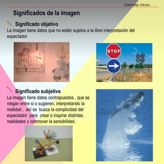 Significados de la imagen
Significado objetivo
La imagen tiene datos que no están sujetos a la libre interpretación del
espectador.
LENGUAJE VISUAL.
Significado subjetivo
La imagen tiene datos contrapuestos , que se
niegan entre si o sugieren, interpretando la
realidad , así se busca la complicidad del
espectador para crear o inspirar distintas
realidades y conmover la sensibilidad.
 