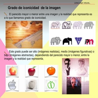 Grado de iconicidad de la imagen
El parecido mayor o menor entre una imagen y la realidad que representa es
a lo que llamamos grado de iconicidad.
LENGUAJE VISUAL.
Este grado puede ser alto (imágenes realistas), medio (imágenes figurativas) o
bajo (imágenes abstractas), dependiendo del parecido mayor o menor, entre la
imagen y la realidad que representa.
 