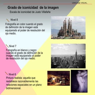 Nivel 7
Fotografía en blanco y negro:
cuando el grado de definición de la
imagen está equiparado al poder
de resolución del ojo medio.
Grado de iconicidad de la imagen
LENGUAJE VISUAL.
Escala de iconicidad de Justo Villafañe
Nivel 8
Fotografía en color cuando el grado
de definición de la imagen está
equiparado al poder de resolución del
ojo medio.
Nivel 6
Pintura realista: aquella que
restablece razonablemente las
relaciones espaciales en un plano
bidimensional.
 