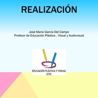 REALIZACIÓN
José María García Del Campo
Profesor de Educación Plástica , Visual y Audiovisual
 