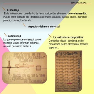 El mensaje
Es la información , que dentro de la comunicación, el emisor quiere transmitir.
Puede estar formado por diferentes estímulos visuales, puntos, líneas, manchas ,
planos, colores, formas etc.
Aspectos del mensaje visual
La finalidad
Lo que se pretende conseguir con el
mensaje visual, informar, exhortar,
recrear, persuadir, belleza.…
La estructura compositiva
Contenido visual , temática, estilo,
ordenación de los elementos, formato,
soporte…
LENGUAJE VISUAL.
 