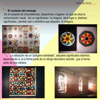 El contexto del mensaje
Es el conjunto de circunstancias, situaciones o lugares en que se sitúa la
comunicación visual. .Así un significante ( la imagen), dará lugar a distintos
significados. (sentido real o simbólico que adquiere la imagen).
La utilización de un “polígono estrellado”, adquiere significados distintos ,
dependiendo si va a forma parte de un dibujo decorativo sencillo , que si forma
parte de una vidriera.
LENGUAJE VISUAL.
 