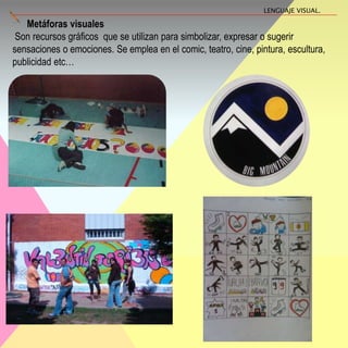Metáforas visuales
Son recursos gráficos que se utilizan para simbolizar, expresar o sugerir
sensaciones o emociones. Se emplea en el comic, teatro, cine, pintura, escultura,
publicidad etc…
LENGUAJE VISUAL.
 