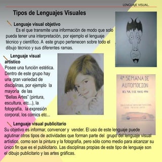 Lenguaje visual objetivo
Es el que transmite una información de modo que solo
pueda tener una interpretación, por ejemplo el lenguaje
técnico y científico. A este grupo pertenecen sobre todo el
dibujo técnico y sus diferentes ramas.
Lenguaje visual
artístico
Posee una función estética.
Dentro de este grupo hay
una gran variedad de
disciplinas, por ejemplo la
mayoría de las
“Bellas Artes” (pintura,
escultura, etc...), la
fotografía, la expresión
corporal, los comics etc...
Lenguaje visual publicitario
Su objetivo es informar, convencer y vender. El uso de este lenguaje puede
aglutinar otros tipos de actividades que forman parte del grupo del lenguaje visual
artístico, como son la pintura y la fotografía, pero sólo como medio para alcanzar su
único fin que es el publicitario. Las disciplinas propias de este tipo de lenguaje son
el dibujo publicitario y las artes gráficas.
Tipos de Lenguajes Visuales
LENGUAJE VISUAL.
 