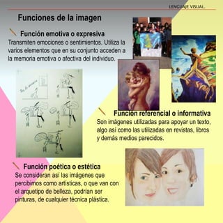 Función emotiva o expresiva
Transmiten emociones o sentimientos. Utiliza la
varios elementos que en su conjunto acceden a
la memoria emotiva o afectiva del individuo.
Funciones de la imagen
Función referencial o informativa
Son imágenes utilizadas para apoyar un texto,
algo así como las utilizadas en revistas, libros
y demás medios parecidos.
Función poética o estética
Se consideran así las imágenes que
percibimos como artísticas, o que van con
el arquetipo de belleza, podrían ser
pinturas, de cualquier técnica plástica.
LENGUAJE VISUAL.
 
