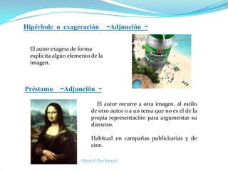 Hipérbole o exageración –Adjunción El autor exagera de forma
explícita algún elemento de la
imagen.

Préstamo –Adjunción El autor recurre a otra imagen, al estilo
de otro autor o a un tema que no es el de la
propia representación para argumentar su
discurso.
Habitual en campañas publicitarias y de
cine.
(Marcel Duchamp)

 