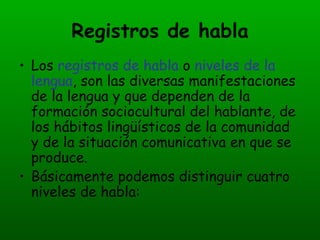 Registros de habla Los  registros de habla  o  niveles de la lengua , son las diversas manifestaciones de la lengua y que dependen de la formación sociocultural del hablante, de los hábitos lingüísticos de la comunidad y de la situación comunicativa en que se produce. Básicamente podemos distinguir cuatro niveles de habla: 