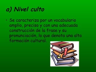 a) Nivel culto Se caracteriza por un vocabulario amplio, preciso y con una adecuada construcción de la frase y su pronunciación, lo que denota una alta formación cultural. 