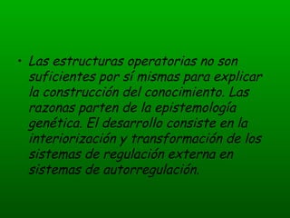 Las estructuras operatorias no son suficientes por sí mismas para explicar la construcción del conocimiento. Las razonas parten de la epistemología genética. El desarrollo consiste en la interiorización y transformación de los sistemas de regulación externa en sistemas de autorregulación.  