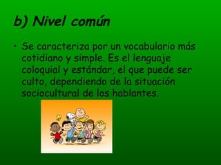 b) Nivel común Se caracteriza por un vocabulario más cotidiano y simple. Es el lenguaje coloquial y estándar, el que puede ser culto, dependiendo de la situación sociocultural de los hablantes. 