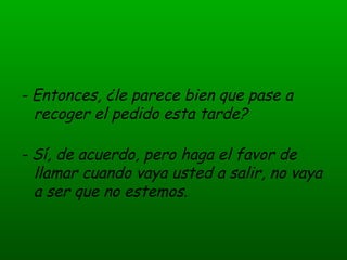 - Entonces, ¿le parece bien que pase a recoger el pedido esta tarde? - Sí, de acuerdo, pero haga el favor de llamar cuando vaya usted a salir, no vaya a ser que no estemos.  