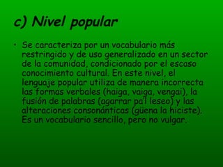 c) Nivel popular Se caracteriza por un vocabulario más restringido y de uso generalizado en un sector de la comunidad, condicionado por el escaso conocimiento cultural. En este nivel, el lenguaje popular utiliza de manera incorrecta las formas verbales (haiga, vaiga, vengai), la fusión de palabras (agarrar pa’l leseo) y las alteraciones consonánticas (güena la hiciste). Es un vocabulario sencillo, pero no vulgar. 