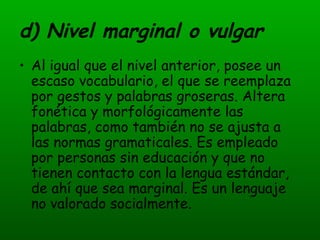 d) Nivel marginal o vulgar Al igual que el nivel anterior, posee un escaso vocabulario, el que se reemplaza por gestos y palabras groseras. Altera fonética y morfológicamente las palabras, como también no se ajusta a las normas gramaticales. Es empleado por personas sin educación y que no tienen contacto con la lengua estándar, de ahí que sea marginal. Es un lenguaje no valorado socialmente. 