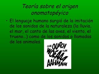 Teoría sobre el origen onomatopéyico El lenguaje humano surgió de la imitación de los sonidos de la naturaleza (la lluvia, el mar, el canto de las aves, el viento, el trueno…) como de los sonidos o llamadas de los animales. 