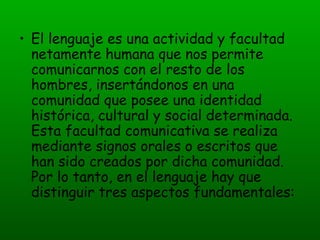 El lenguaje es una actividad y facultad netamente humana que nos permite comunicarnos con el resto de los hombres, insertándonos en una comunidad que posee una identidad histórica, cultural y social determinada. Esta facultad comunicativa se realiza mediante signos orales o escritos que han sido creados por dicha comunidad. Por lo tanto, en el lenguaje hay que distinguir tres aspectos fundamentales: 