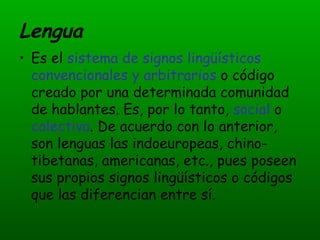 Lengua Es el  sistema de signos lingüísticos convencionales y arbitrarios  o código creado por una determinada comunidad de hablantes. Es, por lo tanto,  social  o  colectiva . De acuerdo con lo anterior, son lenguas las indoeuropeas, chino-tibetanas, americanas, etc., pues poseen sus propios signos lingüísticos o códigos que las diferencian entre sí. 